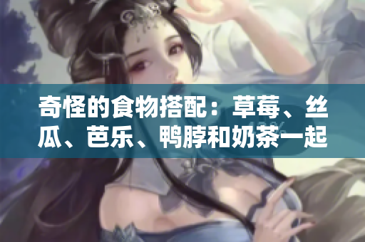 奇怪的食物搭配：草莓、丝瓜、芭乐、鸭脖和奶茶一起吃？