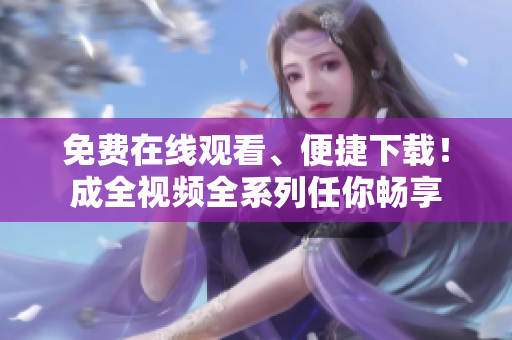 免费在线观看、便捷下载！成全视频全系列任你畅享