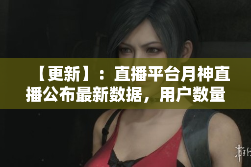 【更新】：直播平台月神直播公布最新数据，用户数量突破一亿！