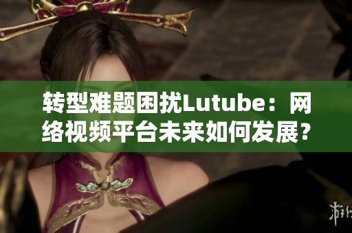 转型难题困扰Lutube：网络视频平台未来如何发展？