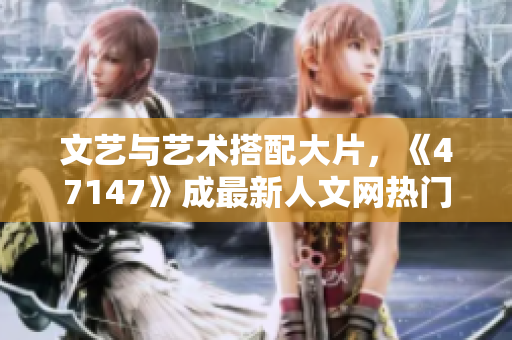 文艺与艺术搭配大片，《47147》成最新人文网热门话题