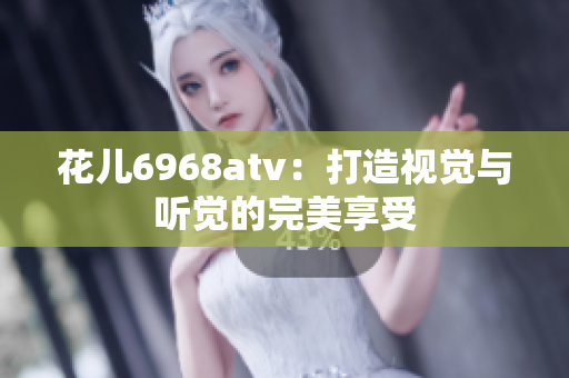 花儿6968atv：打造视觉与听觉的完美享受