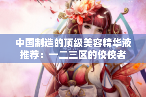 中国制造的顶级美容精华液推荐：一二三区的佼佼者
