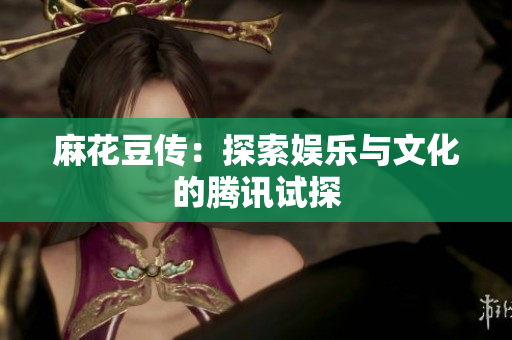麻花豆传：探索娱乐与文化的腾讯试探