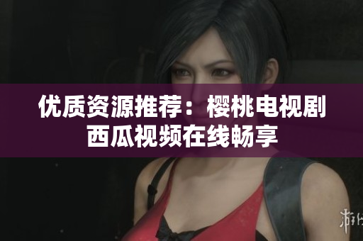 优质资源推荐：樱桃电视剧西瓜视频在线畅享