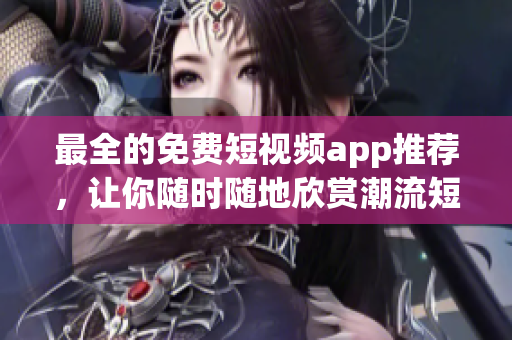 最全的免费短视频app推荐，让你随时随地欣赏潮流短片