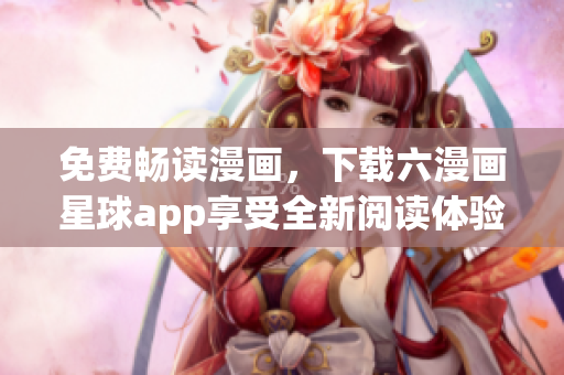 免费畅读漫画，下载六漫画星球app享受全新阅读体验