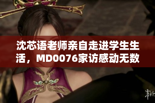沈芯语老师亲自走进学生生活，MD0076家访感动无数人！