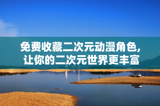 免费收藏二次元动漫角色, 让你的二次元世界更丰富