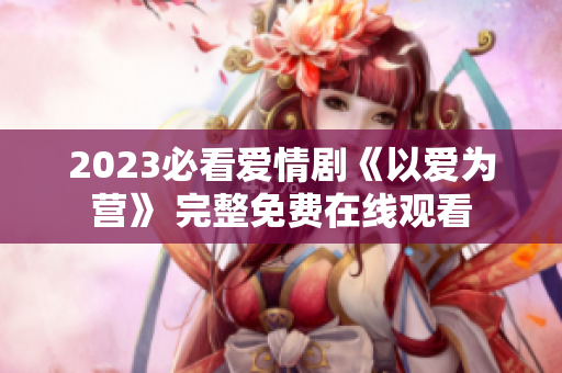 2023必看爱情剧《以爱为营》 完整免费在线观看