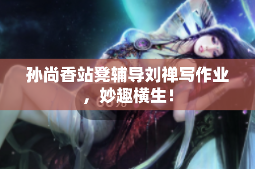 孙尚香站凳辅导刘禅写作业，妙趣横生！