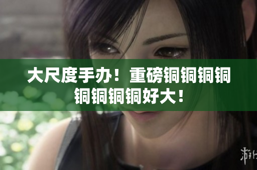 大尺度手办！重磅铜铜铜铜铜铜铜铜好大！