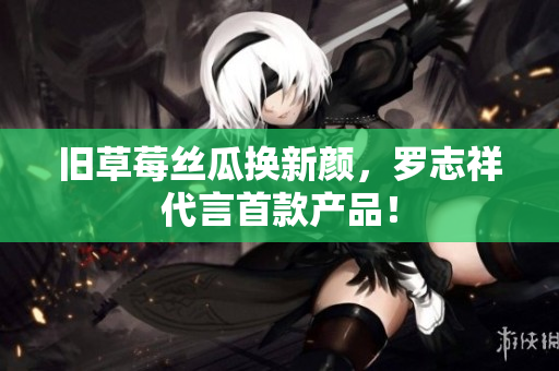 旧草莓丝瓜换新颜，罗志祥代言首款产品！