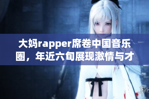 大妈rapper席卷中国音乐圈，年近六旬展现激情与才华