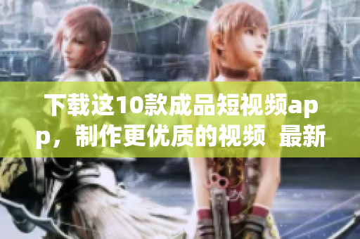 下载这10款成品短视频app，制作更优质的视频  最新推荐