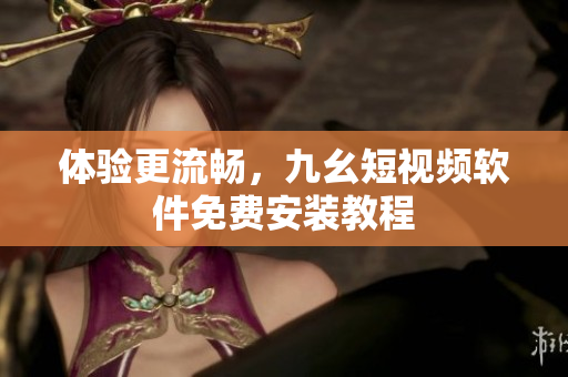 体验更流畅，九幺短视频软件免费安装教程