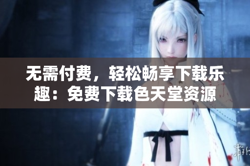 无需付费，轻松畅享下载乐趣：免费下载色天堂资源