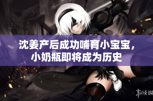 沈姜产后成功哺育小宝宝，小奶瓶即将成为历史