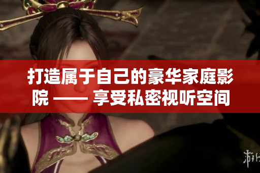 打造属于自己的豪华家庭影院 —— 享受私密视听空间