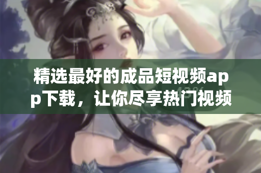 精选最好的成品短视频app下载，让你尽享热门视频！