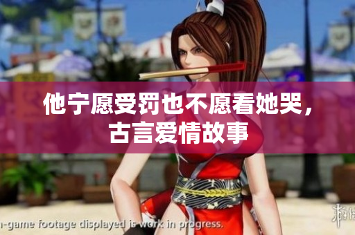 他宁愿受罚也不愿看她哭，古言爱情故事