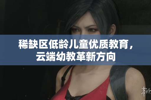 稀缺区低龄儿童优质教育，云端幼教革新方向