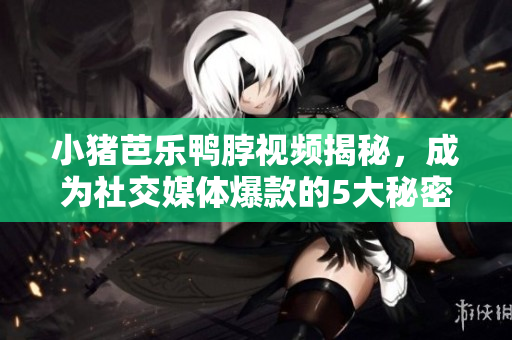 小猪芭乐鸭脖视频揭秘，成为社交媒体爆款的5大秘密