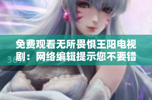 免费观看无所畏惧王阳电视剧：网络编辑提示您不要错过！