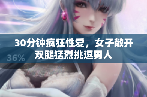 30分钟疯狂性爱，女子敞开双腿猛烈挑逗男人