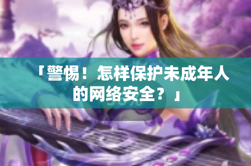 「警惕！怎样保护未成年人的网络安全？」