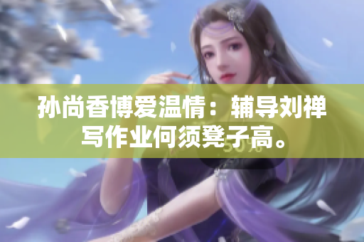 孙尚香博爱温情：辅导刘禅写作业何须凳子高。