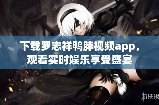 下载罗志祥鸭脖视频app，观看实时娱乐享受盛宴