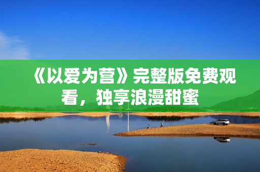 《以爱为营》完整版免费观看，独享浪漫甜蜜