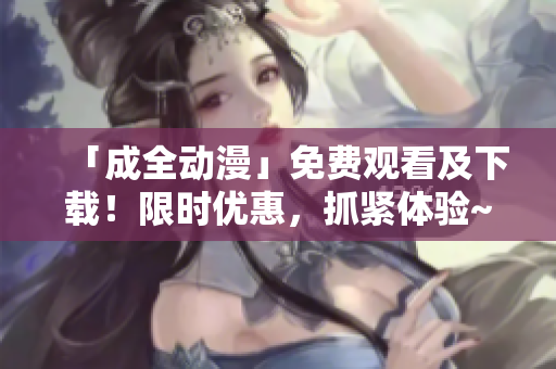 「成全动漫」免费观看及下载！限时优惠，抓紧体验~