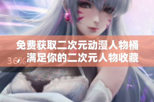 免费获取二次元动漫人物桶，满足你的二次元人物收藏！