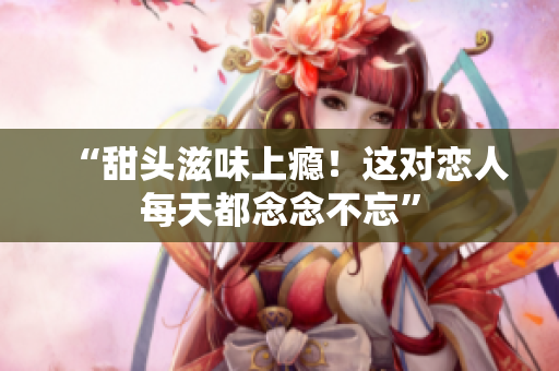 “甜头滋味上瘾！这对恋人每天都念念不忘”