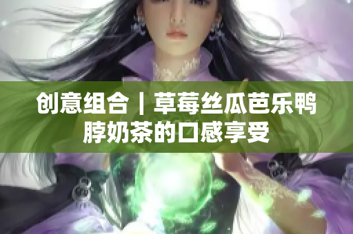 创意组合｜草莓丝瓜芭乐鸭脖奶茶的口感享受