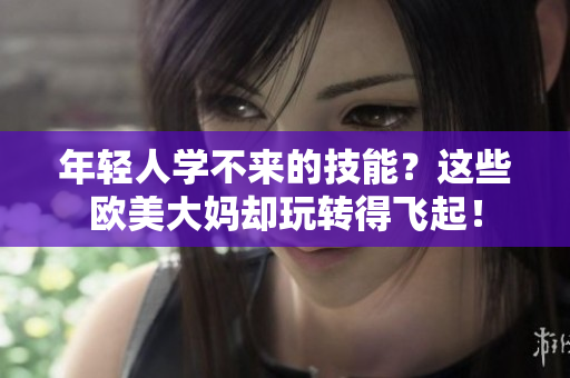 年轻人学不来的技能？这些欧美大妈却玩转得飞起！