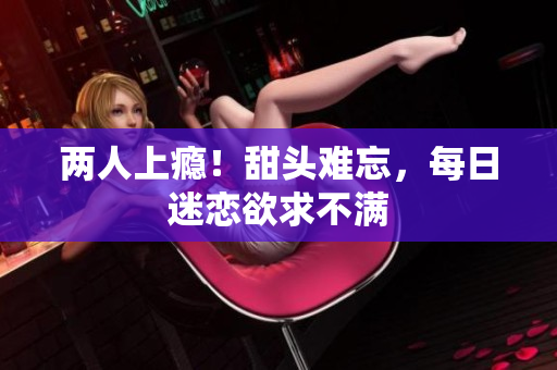 两人上瘾！甜头难忘，每日迷恋欲求不满