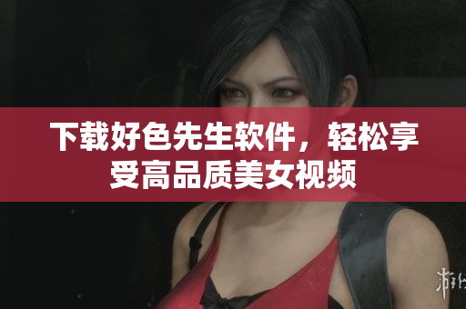 下载好色先生软件，轻松享受高品质美女视频