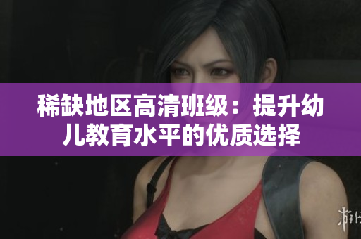 稀缺地区高清班级：提升幼儿教育水平的优质选择