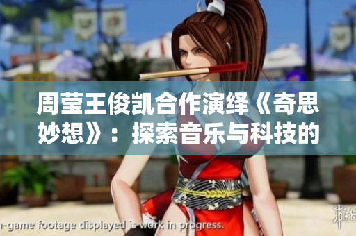 周莹王俊凯合作演绎《奇思妙想》：探索音乐与科技的奇妙世界