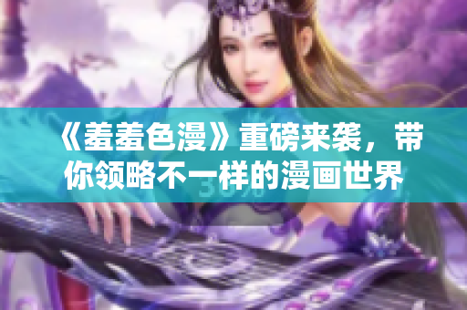《羞羞色漫》重磅来袭，带你领略不一样的漫画世界