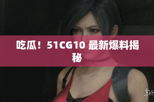 吃瓜！51CG10 最新爆料揭秘