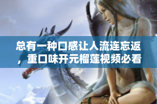 总有一种口感让人流连忘返，重口味开元榴莲视频必看！