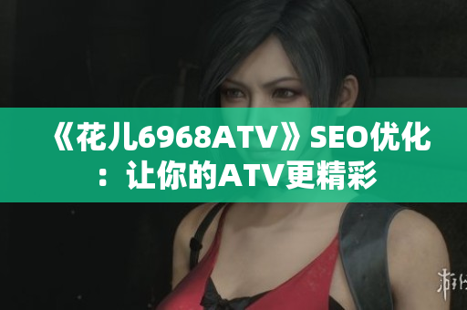 《花儿6968ATV》SEO优化：让你的ATV更精彩