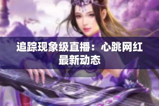 追踪现象级直播：心跳网红最新动态