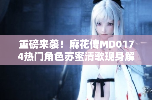 重磅来袭！麻花传MD0174热门角色苏蜜清歌现身解析