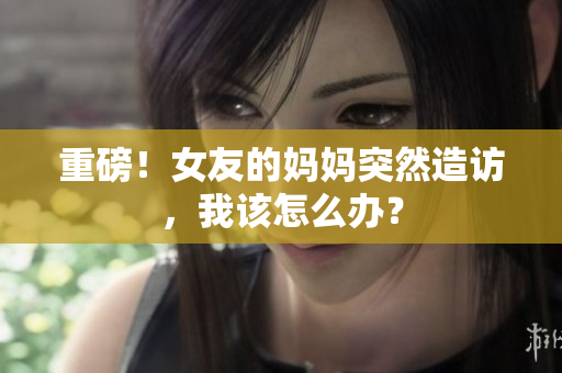 重磅！女友的妈妈突然造访，我该怎么办？