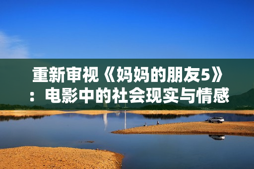 重新审视《妈妈的朋友5》：电影中的社会现实与情感亲情